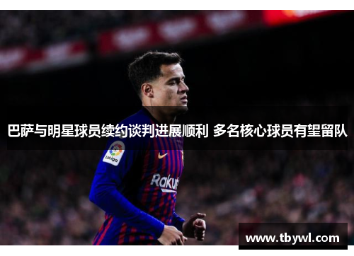 巴萨与明星球员续约谈判进展顺利 多名核心球员有望留队