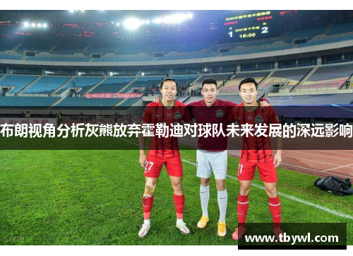 布朗视角分析灰熊放弃霍勒迪对球队未来发展的深远影响